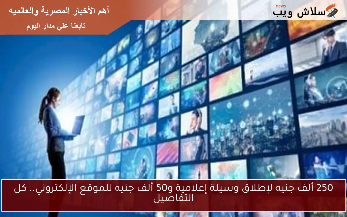 250 ألف جنيه لإطلاق وسيلة إعلامية و50 ألف جنيه للموقع الإلكتروني.. كل التفاصيل