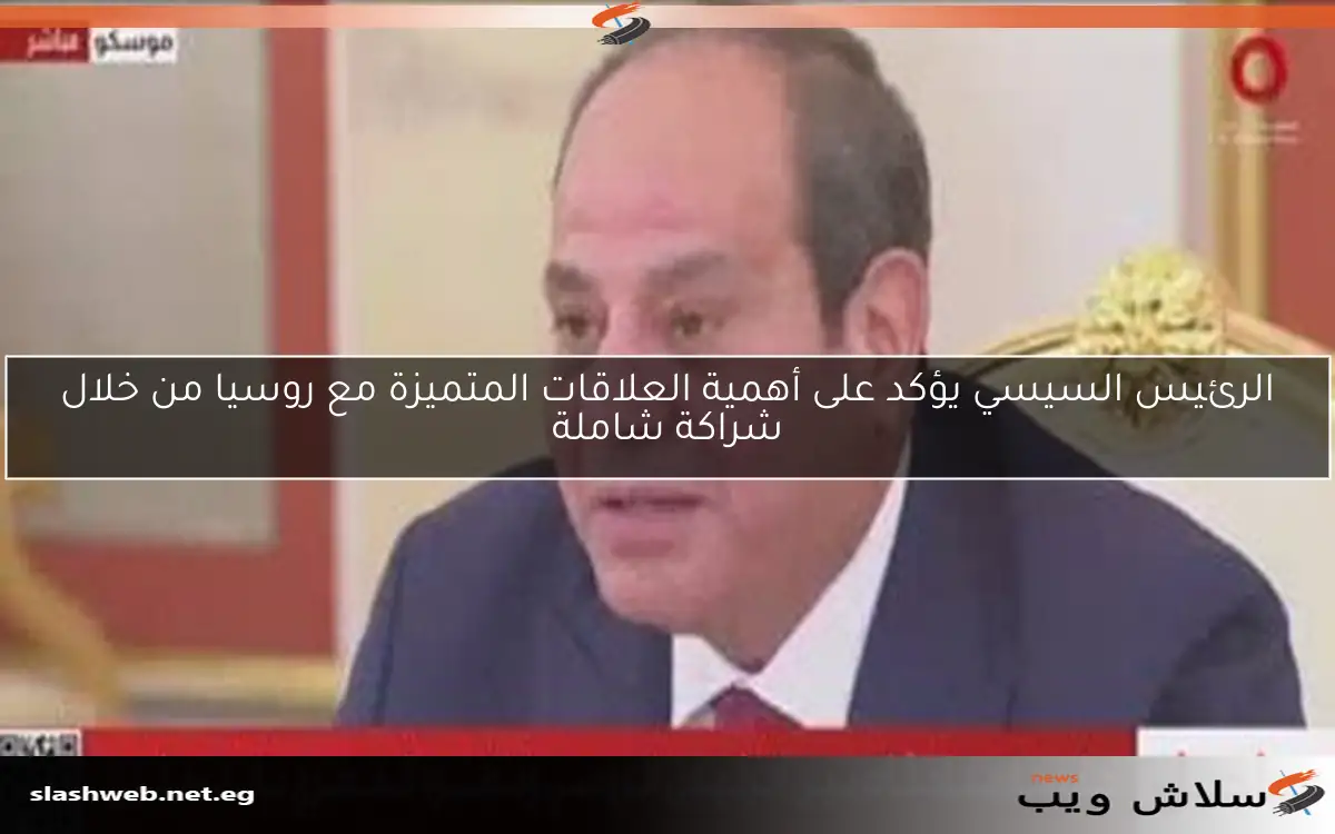 الرئيس السيسي يؤكد على أهمية العلاقات المتميزة مع روسيا من خلال شراكة شاملة