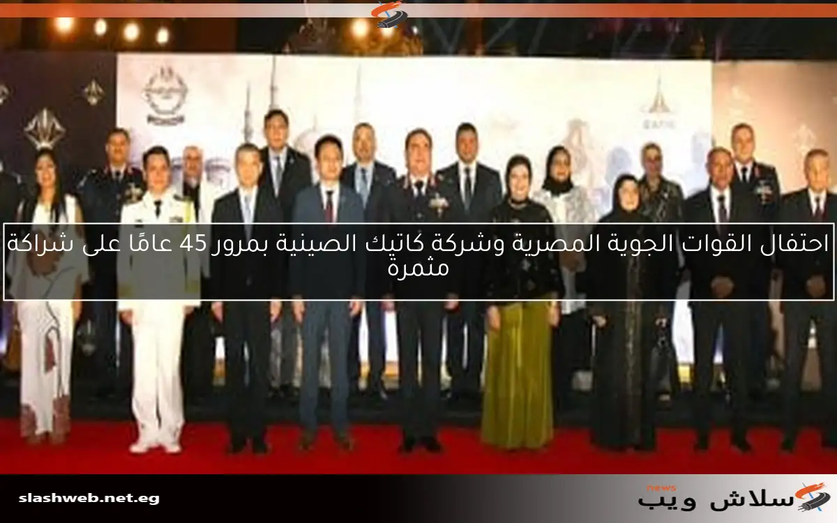 احتفال القوات الجوية المصرية وشركة كاتيك الصينية بمرور 45 عامًا على شراكة مثمرة