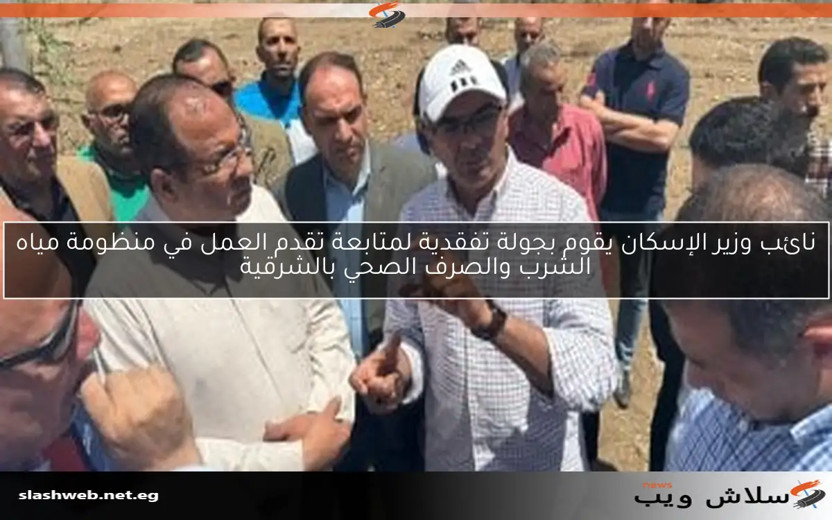 نائب وزير الإسكان يقوم بجولة تفقدية لمتابعة تقدم العمل في منظومة مياه الشرب والصرف الصحي بالشرقية
