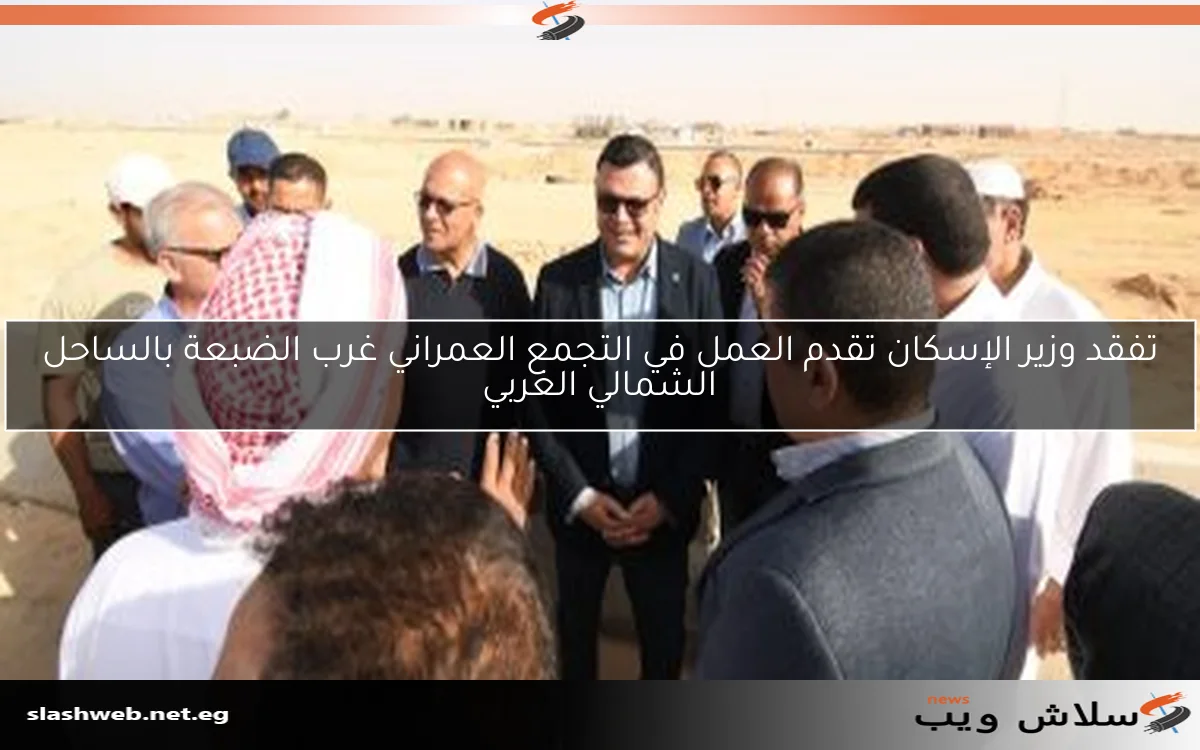 تفقد وزير الإسكان تقدم العمل في التجمع العمراني غرب الضبعة بالساحل الشمالي الغربي