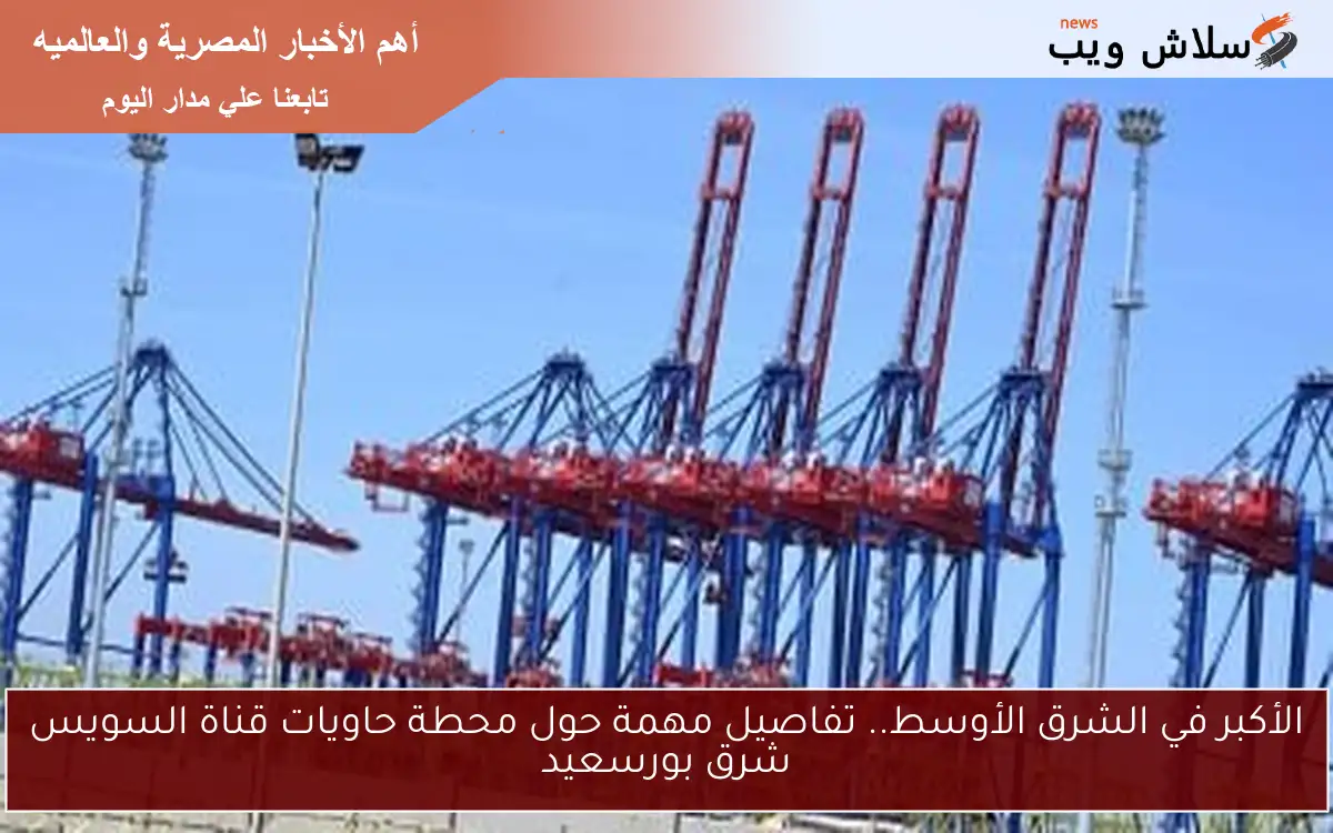 الأكبر في الشرق الأوسط.. تفاصيل مهمة حول محطة حاويات قناة السويس شرق بورسعيد