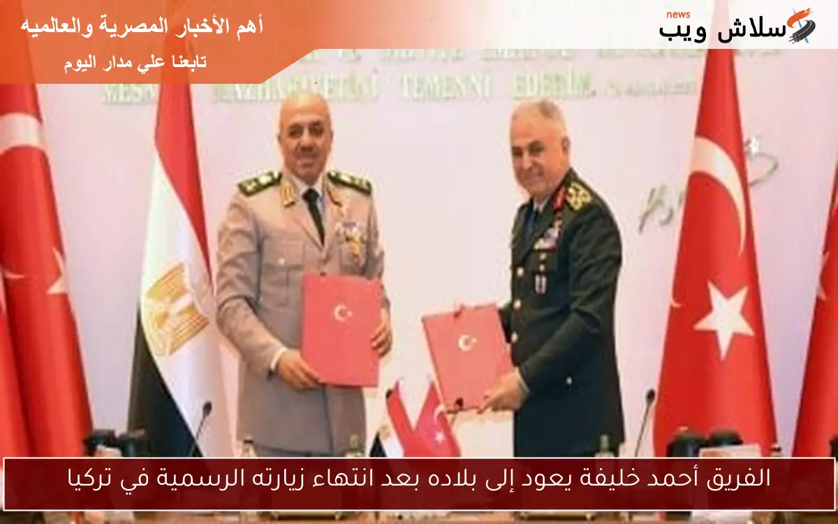 الفريق أحمد خليفة يعود إلى بلاده بعد انتهاء زيارته الرسمية في تركيا