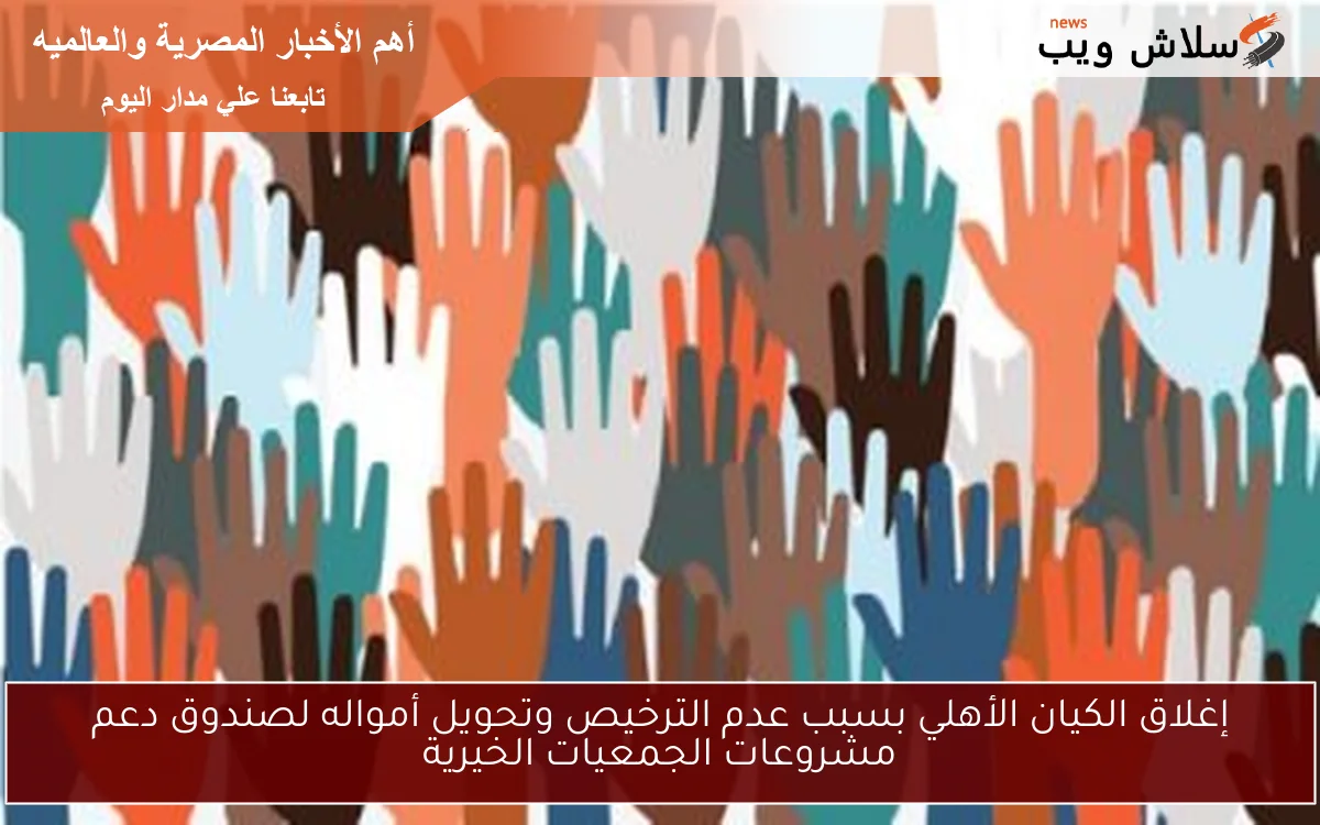 إغلاق الكيان الأهلي بسبب عدم الترخيص وتحويل أمواله لصندوق دعم مشروعات الجمعيات الخيرية