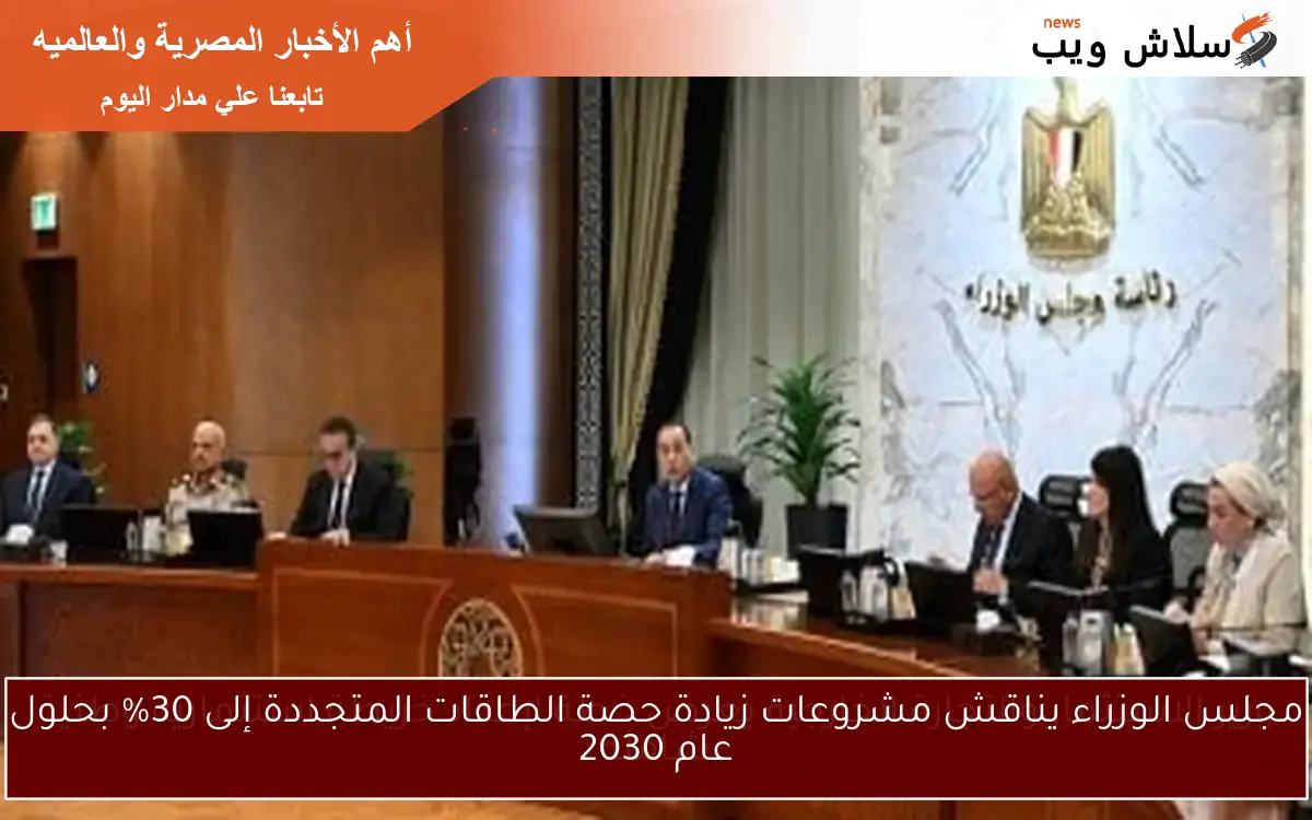 مجلس الوزراء يناقش مشروعات زيادة حصة الطاقات المتجددة إلى 30% بحلول عام 2030