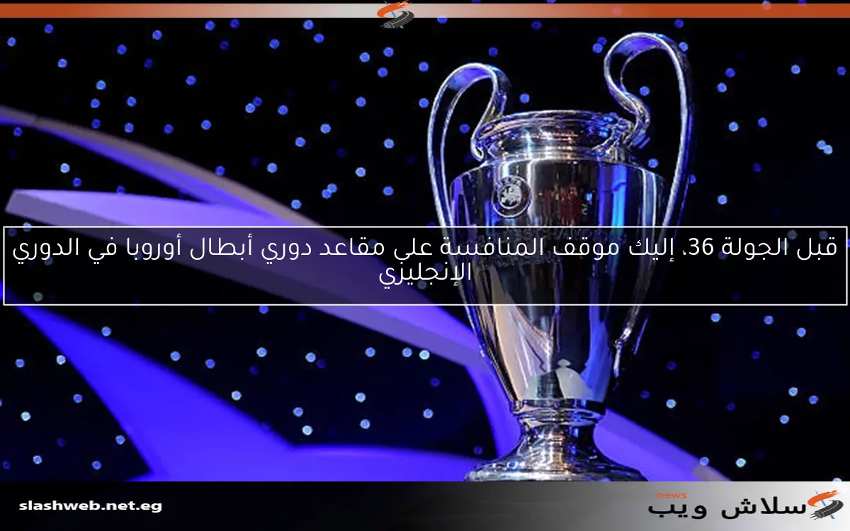 قبل الجولة 36، إليك موقف المنافسة على مقاعد دوري أبطال أوروبا في الدوري الإنجليزي