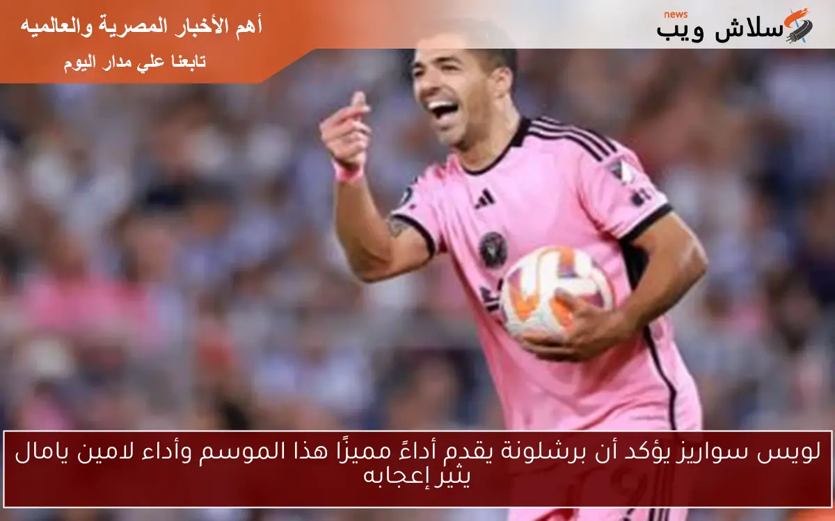 لويس سواريز يؤكد أن برشلونة يقدم أداءً مميزًا هذا الموسم وأداء لامين يامال يثير إعجابه