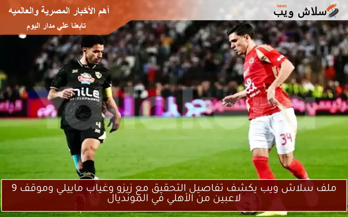 ملف سلاش ويب يكشف تفاصيل التحقيق مع زيزو وغياب ماييلي وموقف 9 لاعبين من الأهلي في المونديال