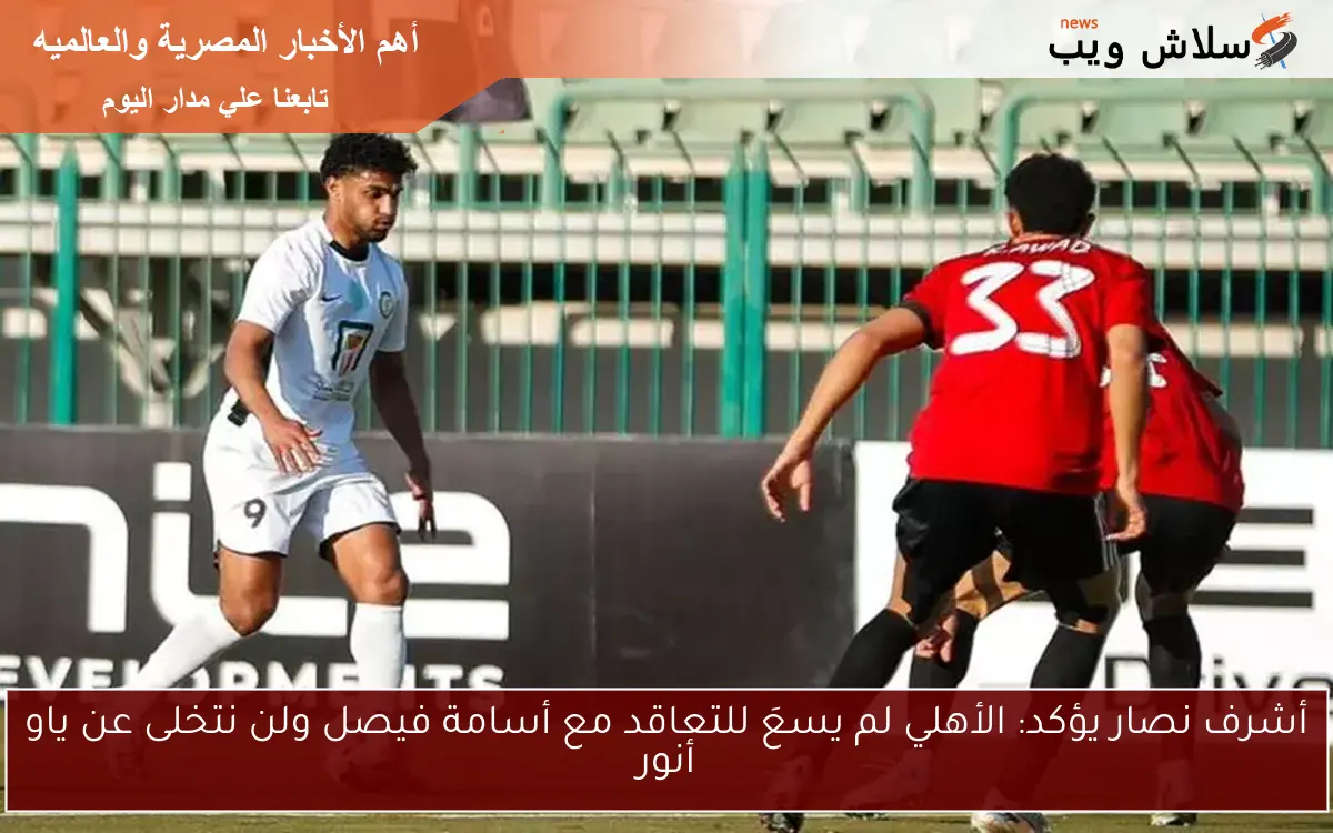 أشرف نصار يؤكد: الأهلي لم يسعَ للتعاقد مع أسامة فيصل ولن نتخلى عن ياو أنور