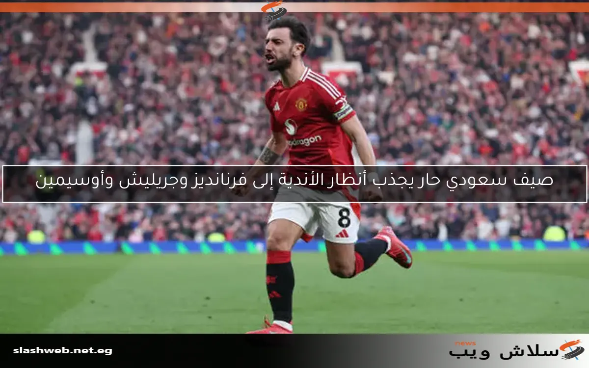 صيف سعودي حار يجذب أنظار الأندية إلى فرنانديز وجريليش وأوسيمين