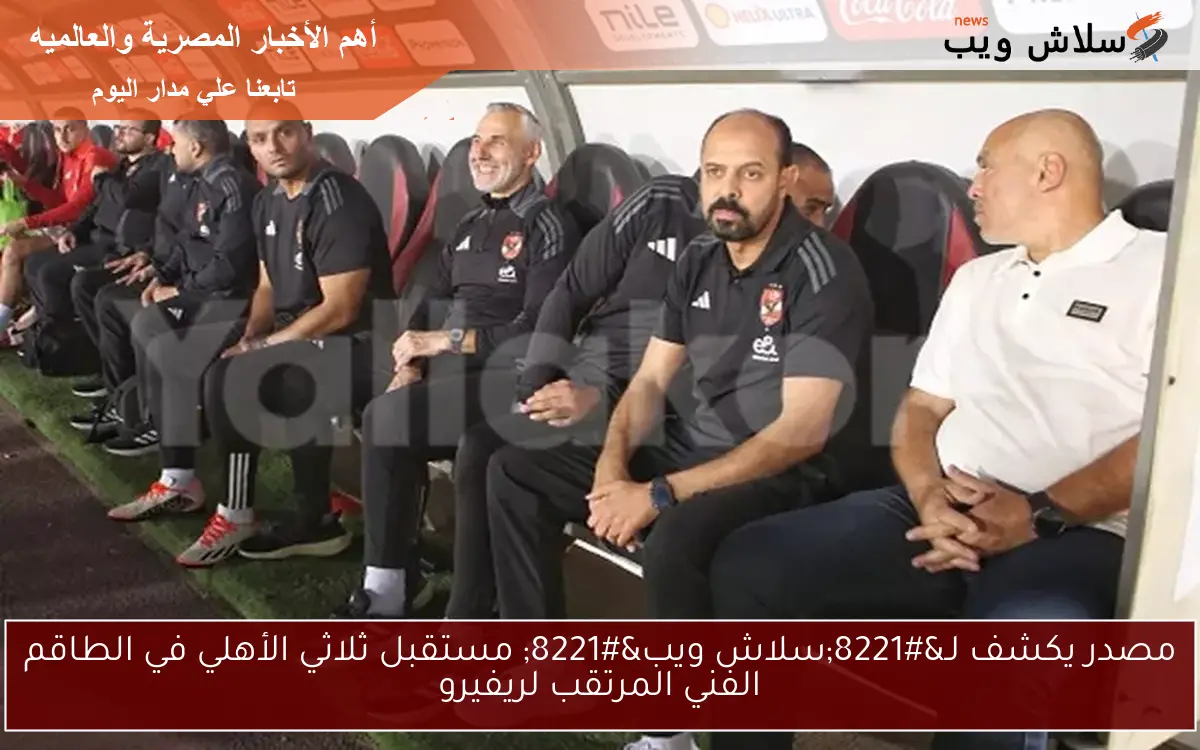 مصدر يكشف لـ”سلاش ويب” مستقبل ثلاثي الأهلي في الطاقم الفني المرتقب لريفيرو