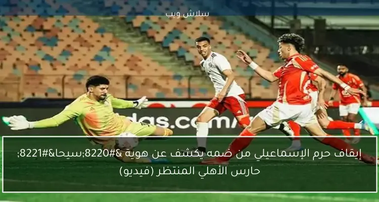 إيقاف حرم الإسماعيلي من ضمه يكشف عن هوية “سيحا” حارس الأهلي المنتظر (فيديو)