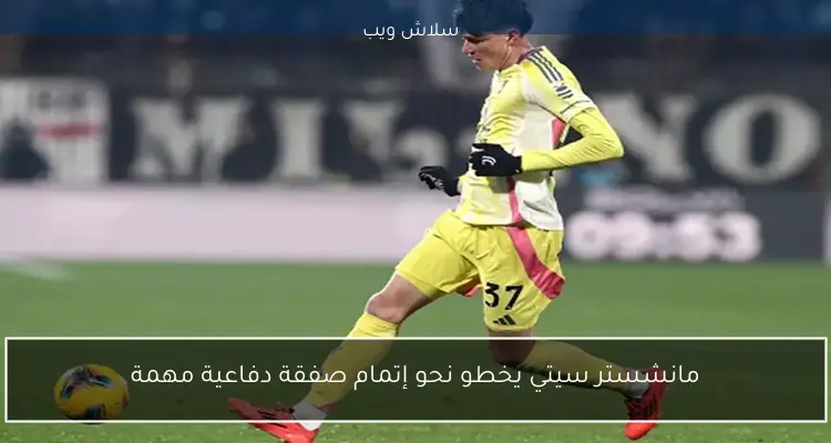 مانشستر سيتي يخطو نحو إتمام صفقة دفاعية مهمة