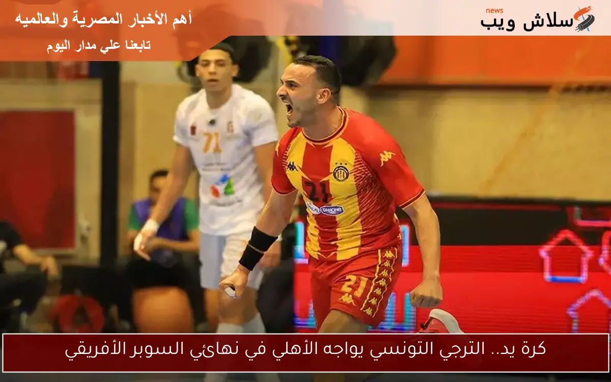 كرة يد.. الترجي التونسي يواجه الأهلي في نهائي السوبر الأفريقي