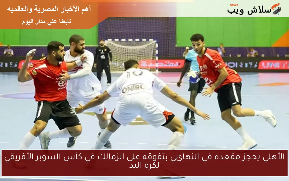 الأهلي يحجز مقعده في النهائي بتفوقه على الزمالك في كأس السوبر الأفريقي لكرة اليد
