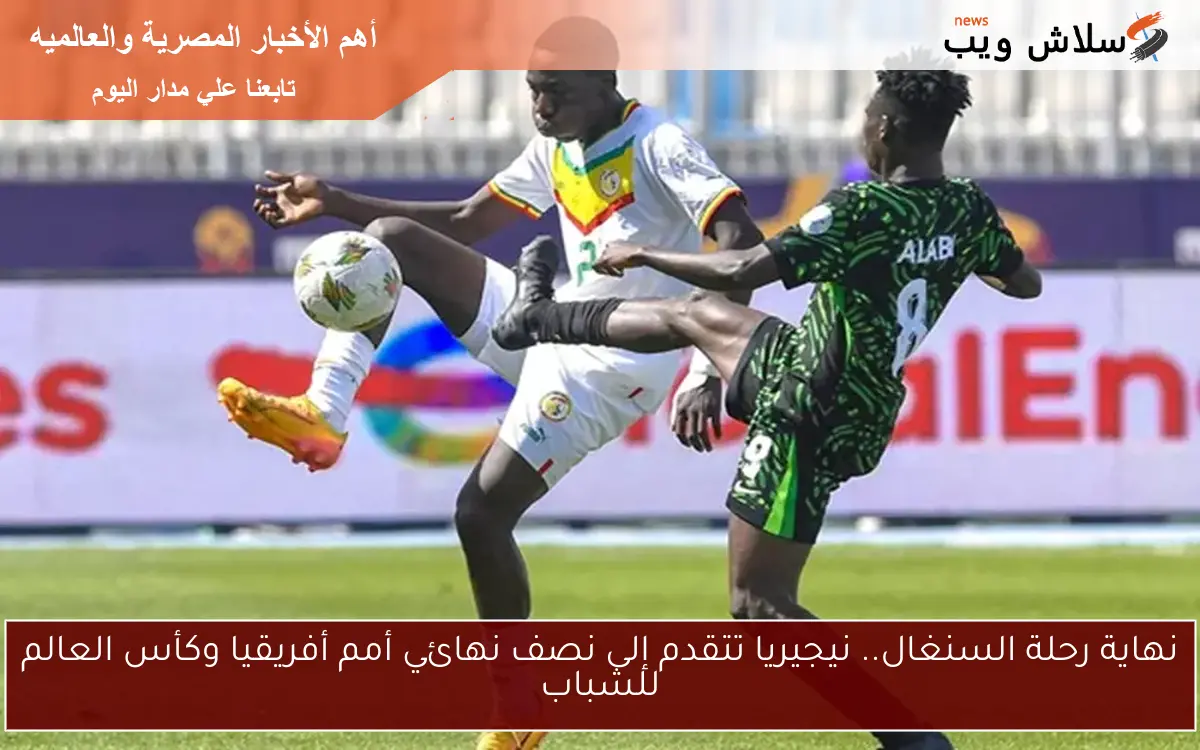 نهاية رحلة السنغال.. نيجيريا تتقدم إلى نصف نهائي أمم أفريقيا وكأس العالم للشباب