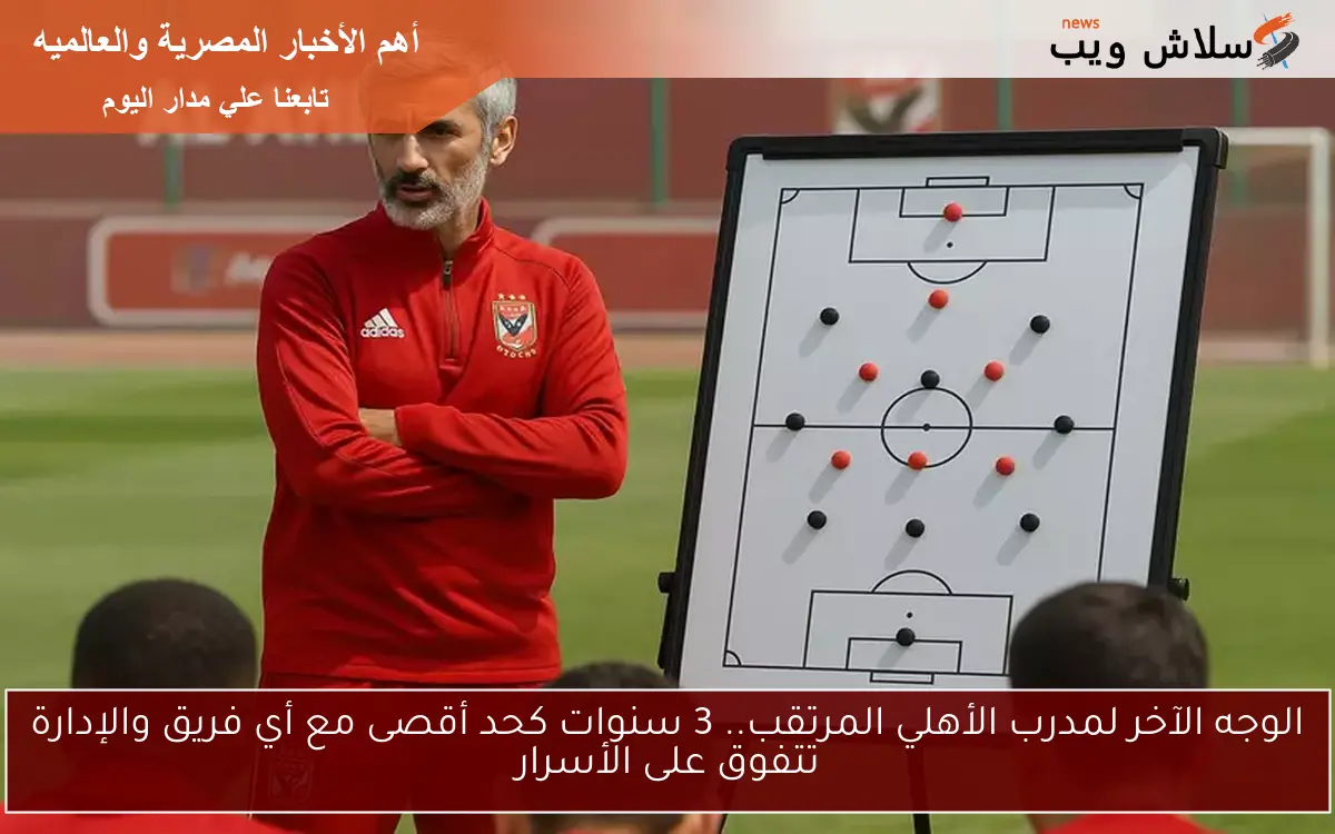 الوجه الآخر لمدرب الأهلي المرتقب.. 3 سنوات كحد أقصى مع أي فريق والإدارة تتفوق على الأسرار