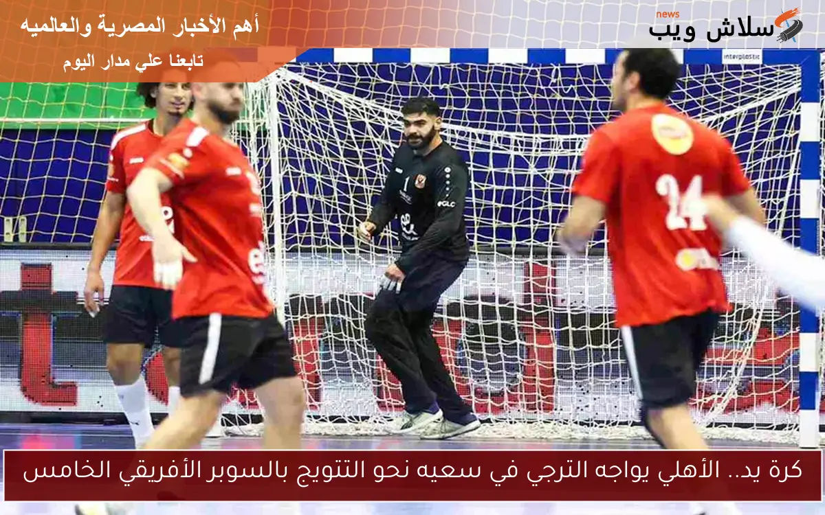 كرة يد.. الأهلي يواجه الترجي في سعيه نحو التتويج بالسوبر الأفريقي الخامس