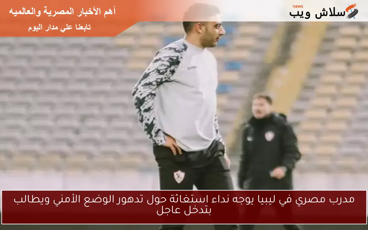 مدرب مصري في ليبيا يوجه نداء استغاثة حول تدهور الوضع الأمني ويطالب بتدخل عاجل