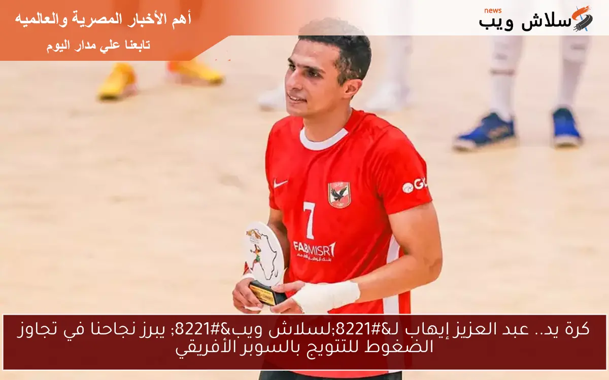 كرة يد.. عبد العزيز إيهاب لـ”لسلاش ويب” يبرز نجاحنا في تجاوز الضغوط للتتويج بالسوبر الأفريقي