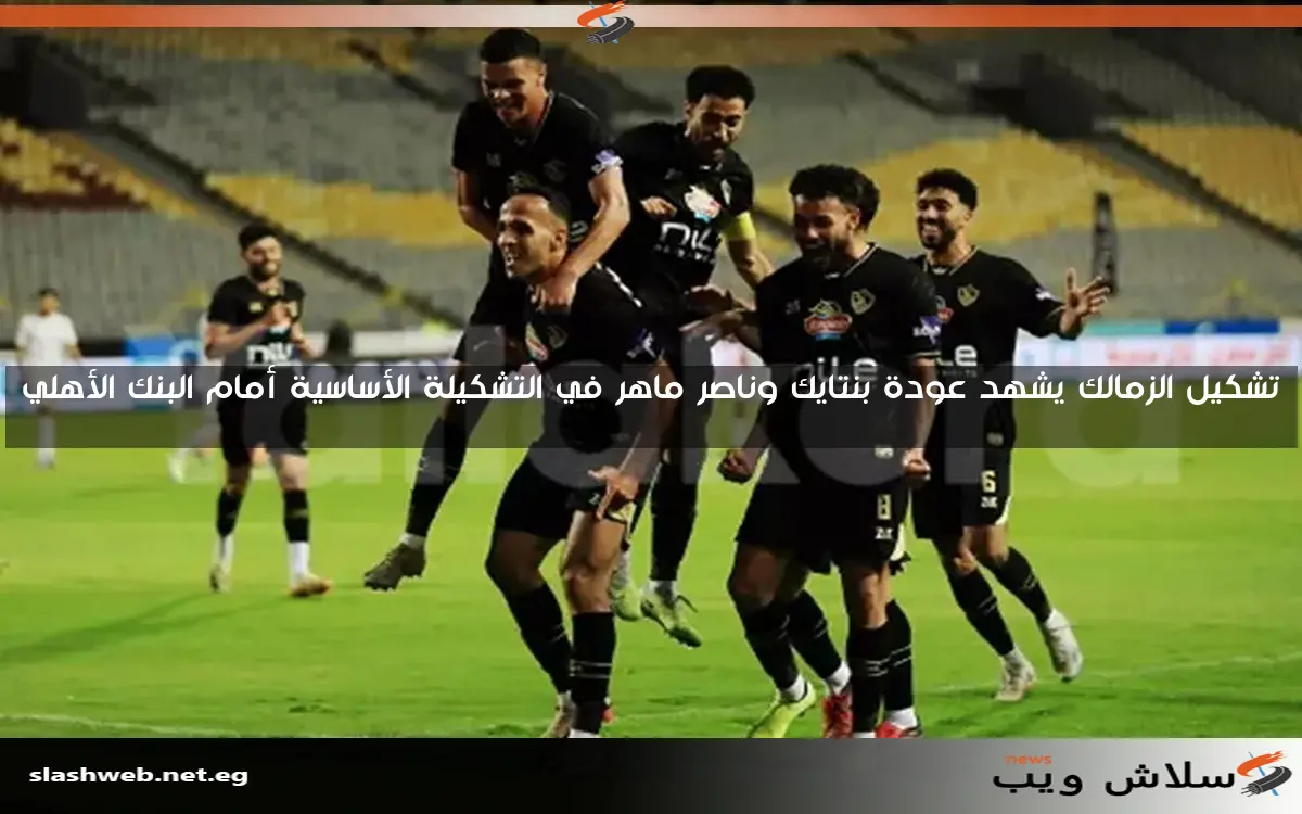 تشكيل الزمالك يشهد عودة بنتايك وناصر ماهر في التشكيلة الأساسية أمام البنك الأهلي
