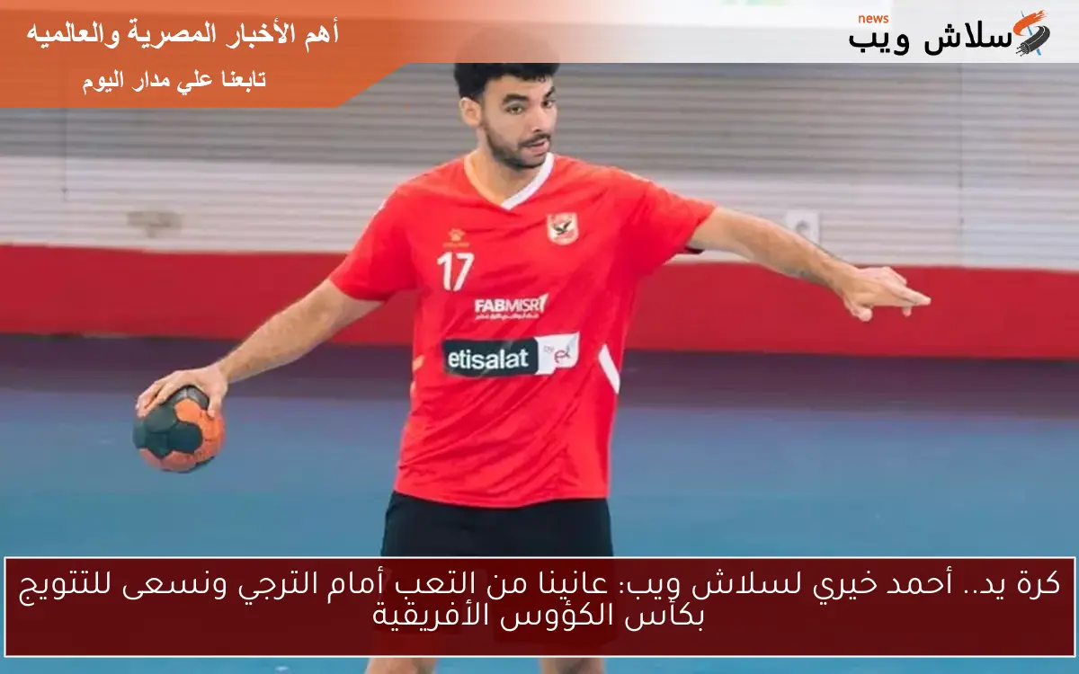 كرة يد.. أحمد خيري لسلاش ويب: عانينا من التعب أمام الترجي ونسعى للتتويج بكأس الكؤوس الأفريقية