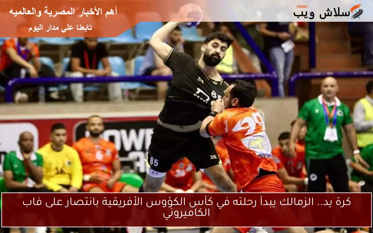 كرة يد.. الزمالك يبدأ رحلته في كأس الكؤوس الأفريقية بانتصار على فاب الكاميروني