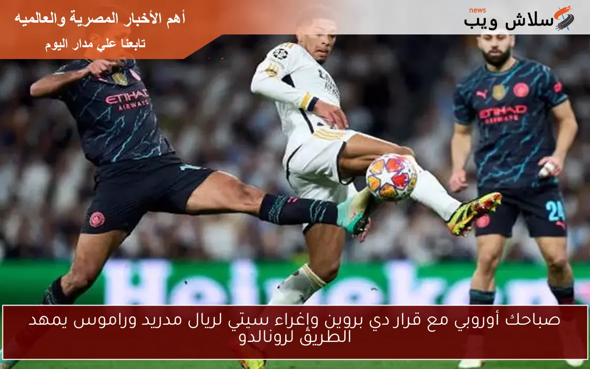 صباحك أوروبي مع قرار دي بروين وإغراء سيتي لريال مدريد وراموس يمهد الطريق لرونالدو