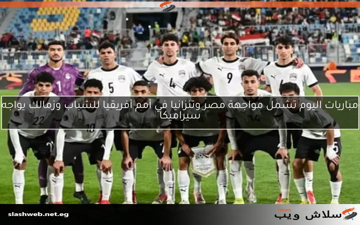 مباريات اليوم تشمل مواجهة مصر وتنزانيا في أمم أفريقيا للشباب وزمالك يواجه سيراميكا