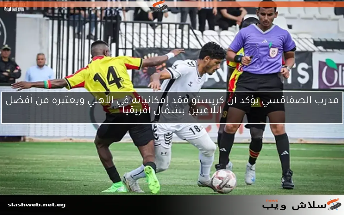 مدرب الصفاقسي يؤكد أن كريستو فقد إمكانياته في الأهلي ويعتبره من أفضل اللاعبين بشمال أفريقيا