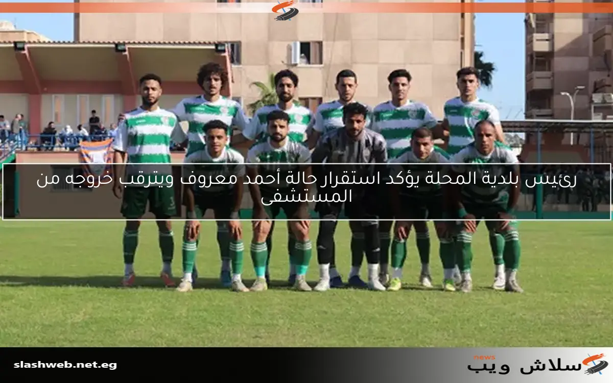 رئيس بلدية المحلة يؤكد استقرار حالة أحمد معروف ويترقب خروجه من المستشفى