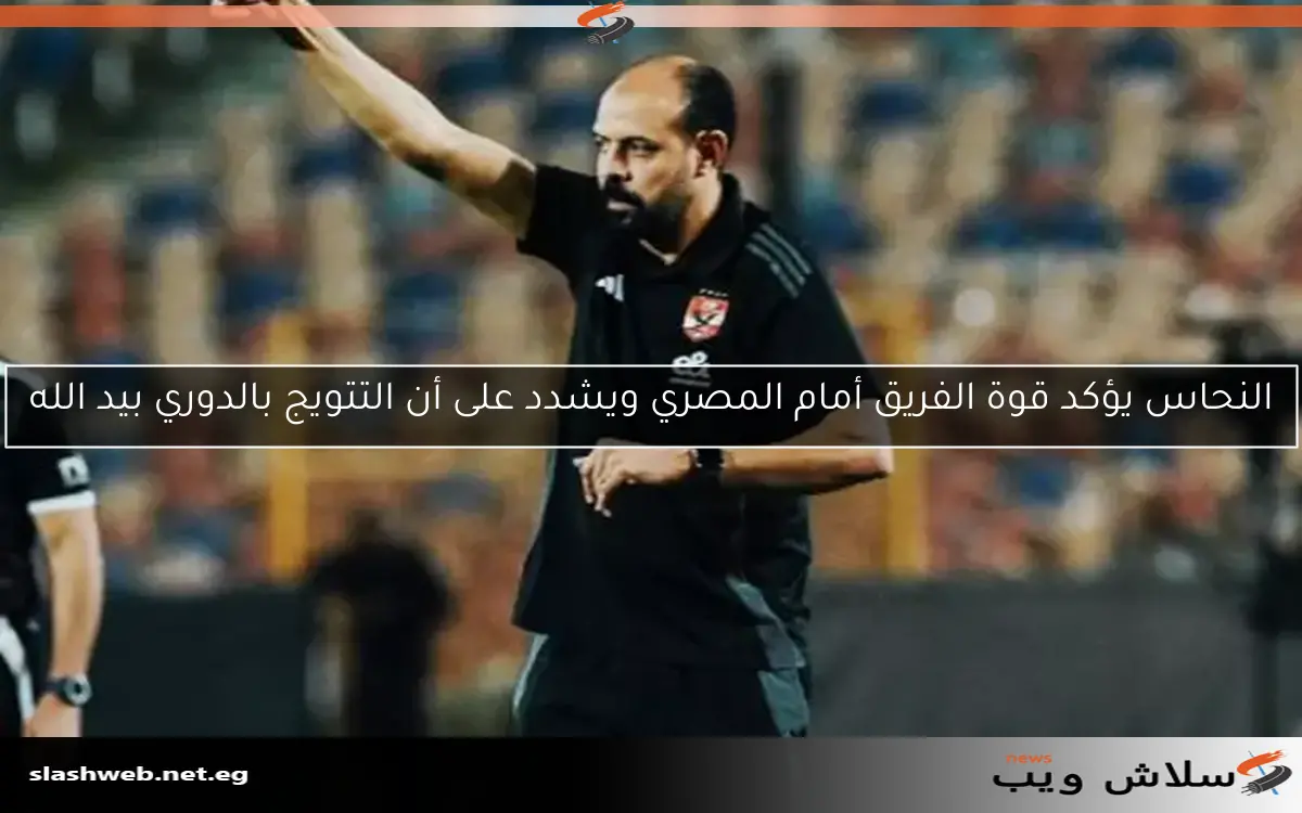 النحاس يؤكد قوة الفريق أمام المصري ويشدد على أن التتويج بالدوري بيد الله