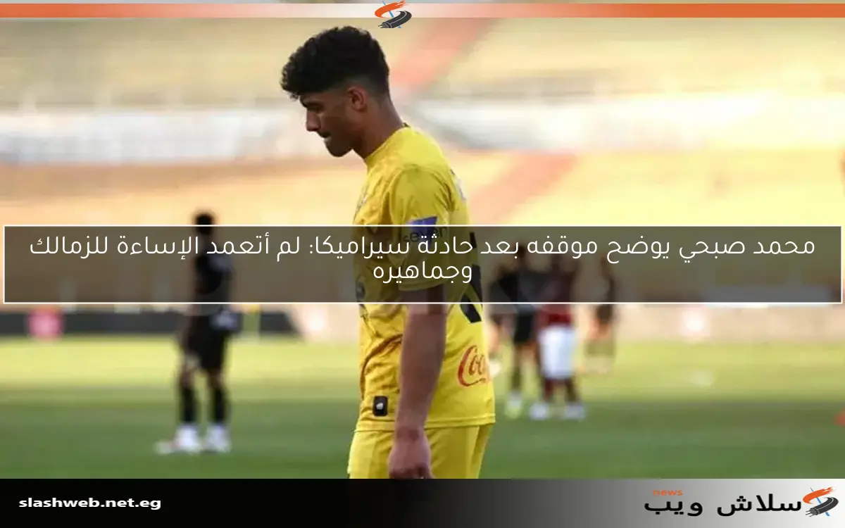 محمد صبحي يوضح موقفه بعد حادثة سيراميكا: لم أتعمد الإساءة للزمالك وجماهيره