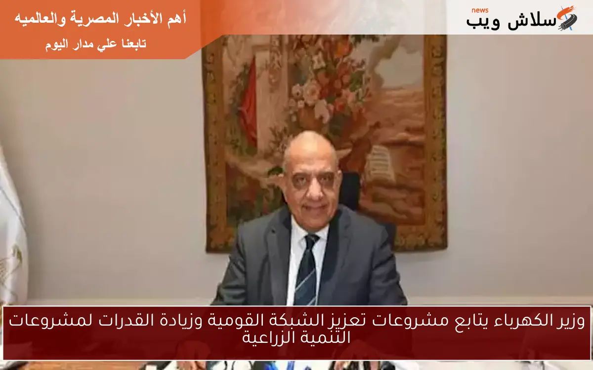وزير الكهرباء يتابع مشروعات تعزيز الشبكة القومية وزيادة القدرات لمشروعات التنمية الزراعية
