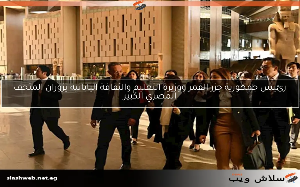 رئيس جمهورية جزر القمر ووزيرة التعليم والثقافة اليابانية يزوران المتحف المصري الكبير