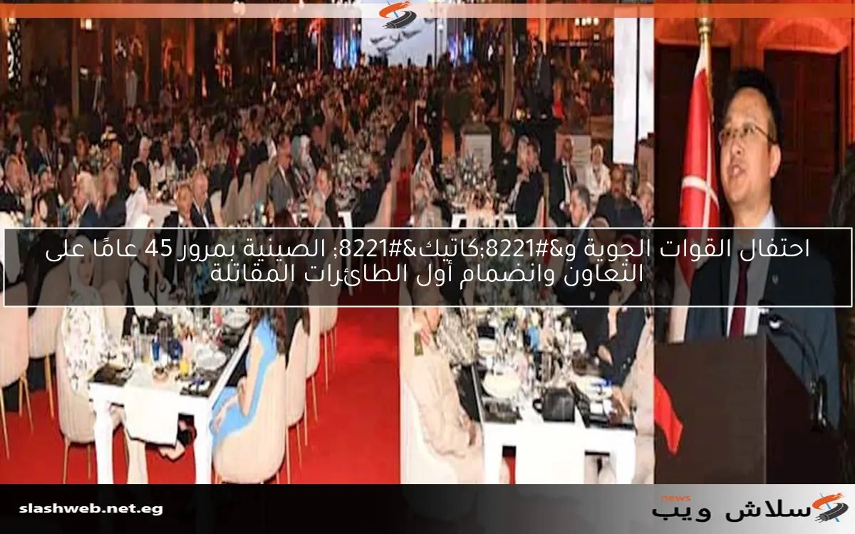 احتفال القوات الجوية و”كاتيك” الصينية بمرور 45 عامًا على التعاون وانضمام أول الطائرات المقاتلة