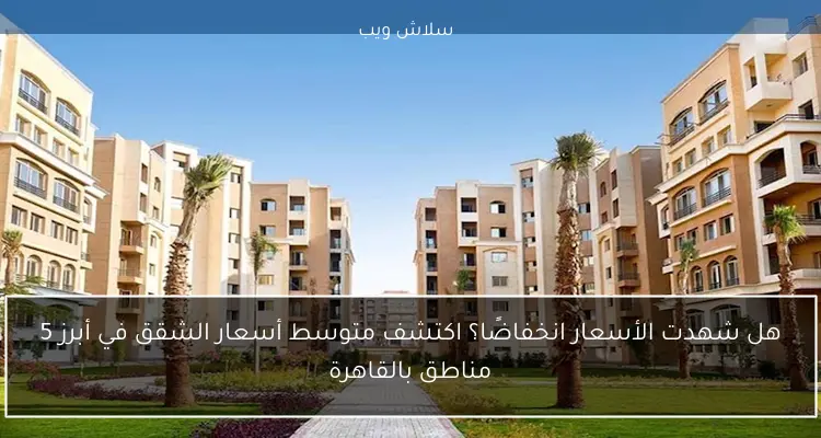 هل شهدت الأسعار انخفاضًا؟ اكتشف متوسط أسعار الشقق في أبرز 5 مناطق بالقاهرة