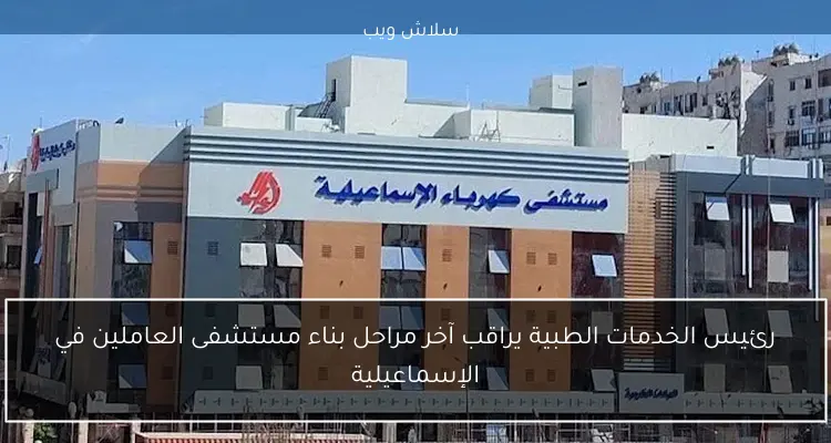 رئيس الخدمات الطبية يراقب آخر مراحل بناء مستشفى العاملين في الإسماعيلية