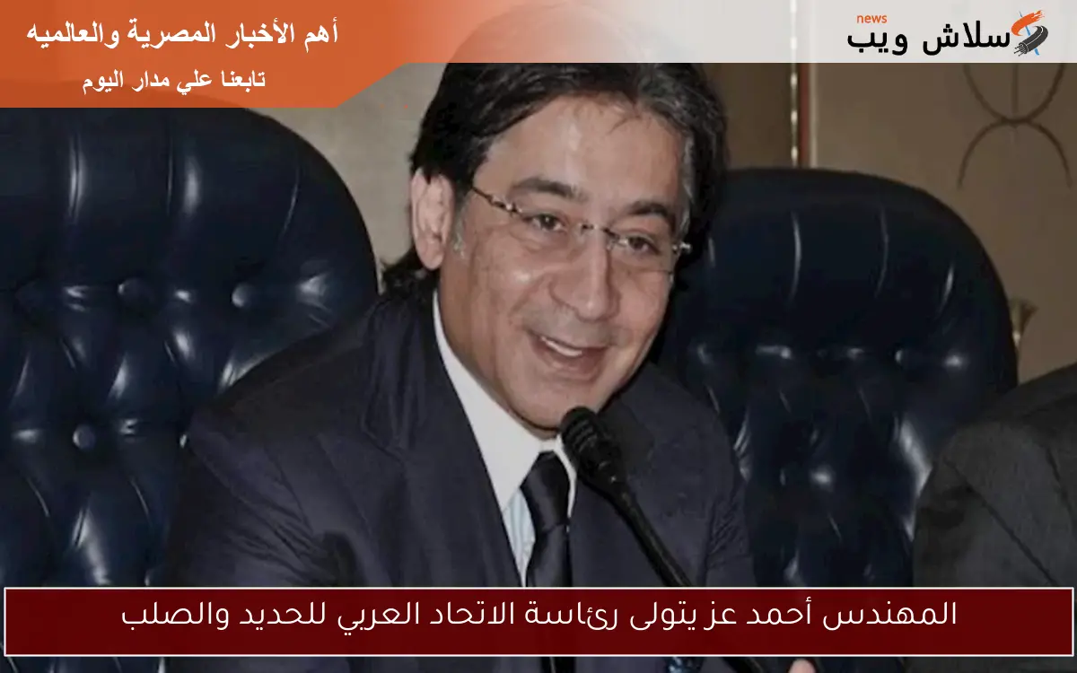 المهندس أحمد عز يتولى رئاسة الاتحاد العربي للحديد والصلب