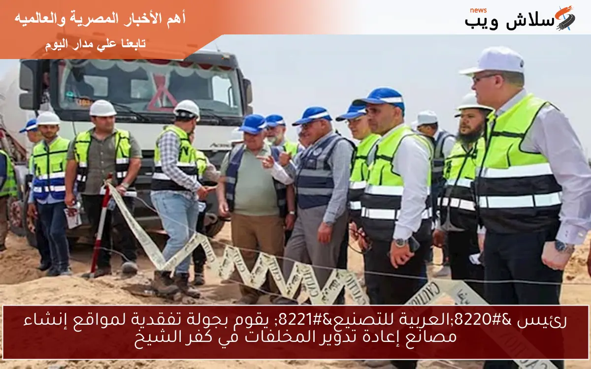 رئيس “العربية للتصنيع” يقوم بجولة تفقدية لمواقع إنشاء مصانع إعادة تدوير المخلفات في كفر الشيخ