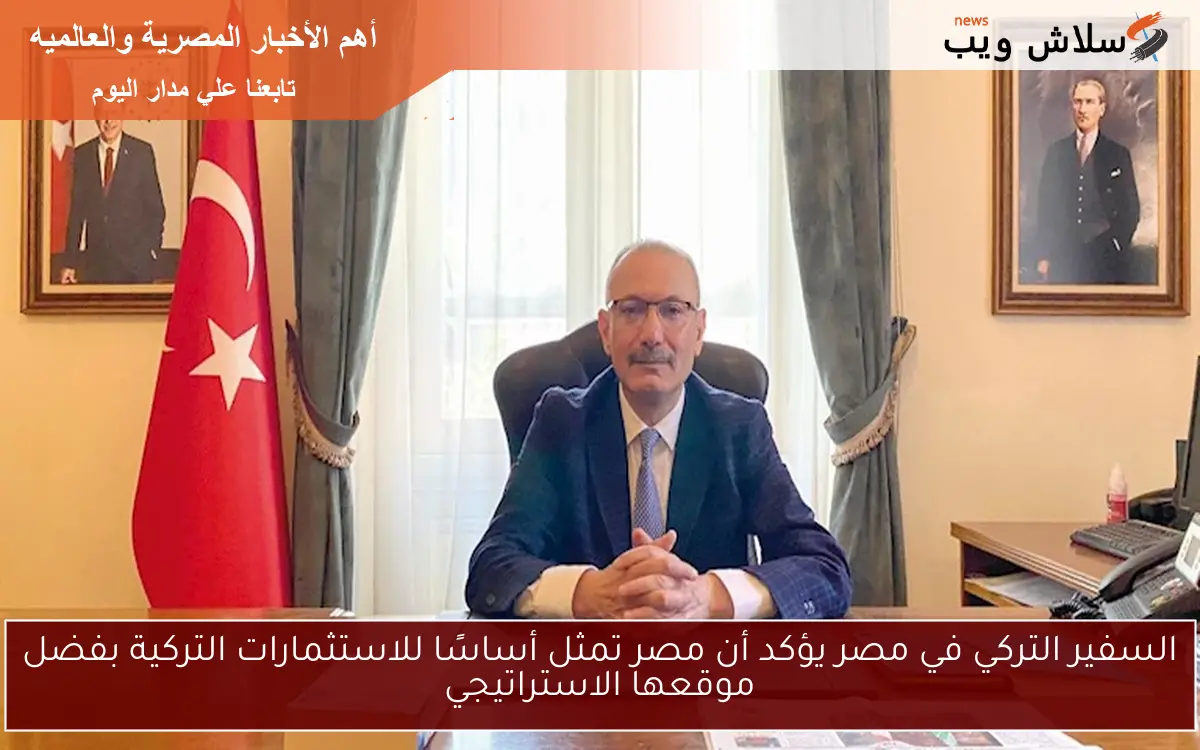 السفير التركي في مصر يؤكد أن مصر تمثل أساسًا للاستثمارات التركية بفضل موقعها الاستراتيجي