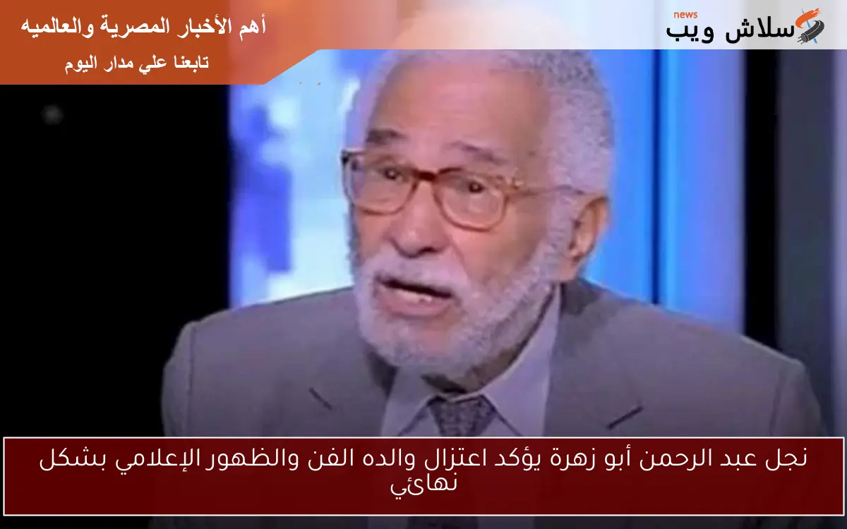 نجل عبد الرحمن أبو زهرة يؤكد اعتزال والده الفن والظهور الإعلامي بشكل نهائي