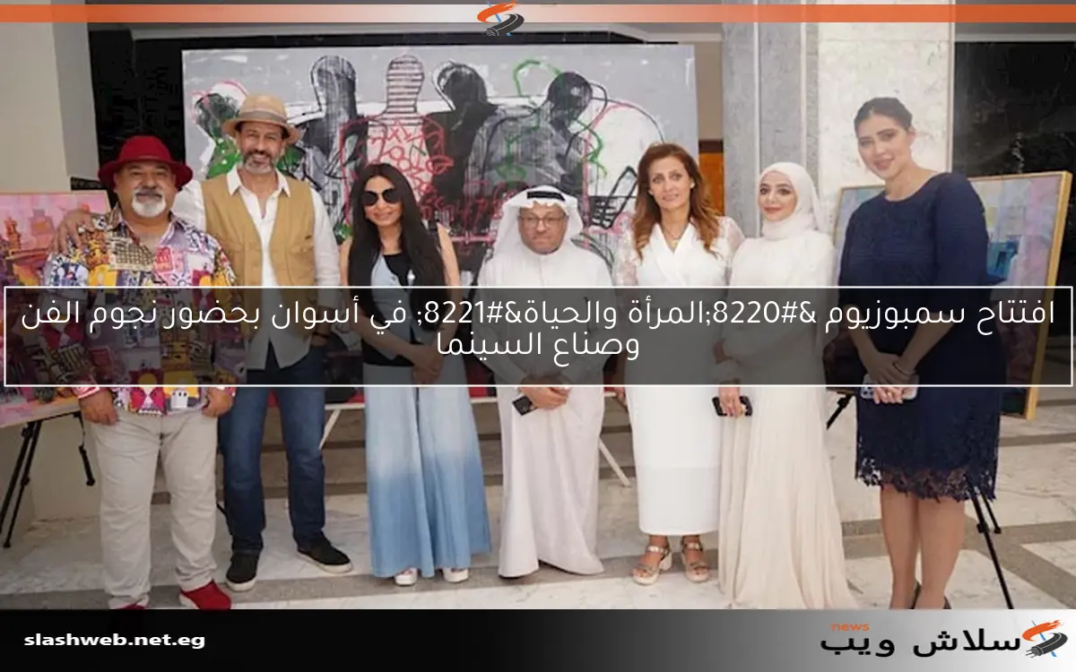افتتاح سمبوزيوم “المرأة والحياة” في أسوان بحضور نجوم الفن وصناع السينما