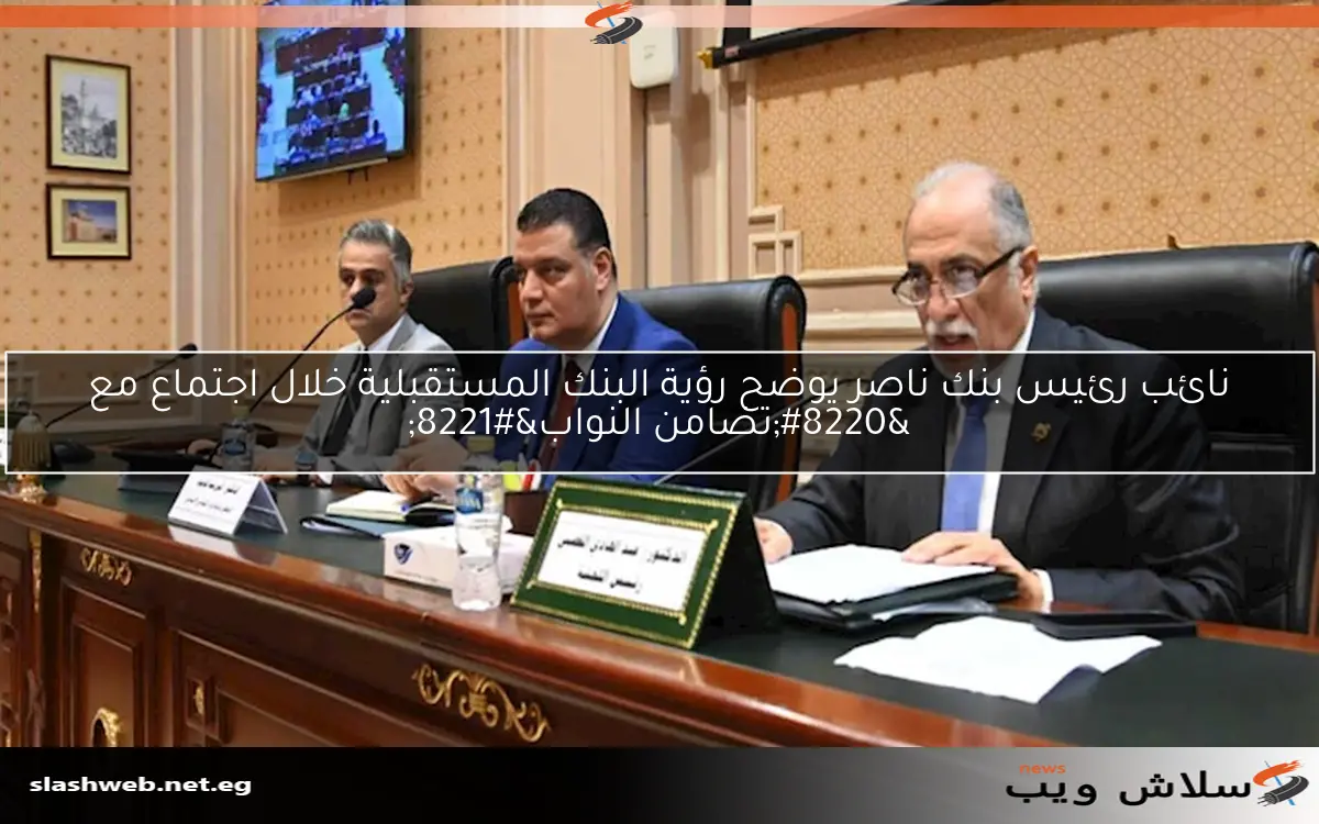 نائب رئيس بنك ناصر يوضح رؤية البنك المستقبلية خلال اجتماع مع “تضامن النواب”