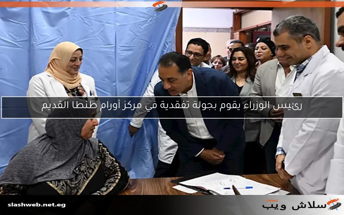 رئيس الوزراء يقوم بجولة تفقدية في مركز أورام طنطا القديم
