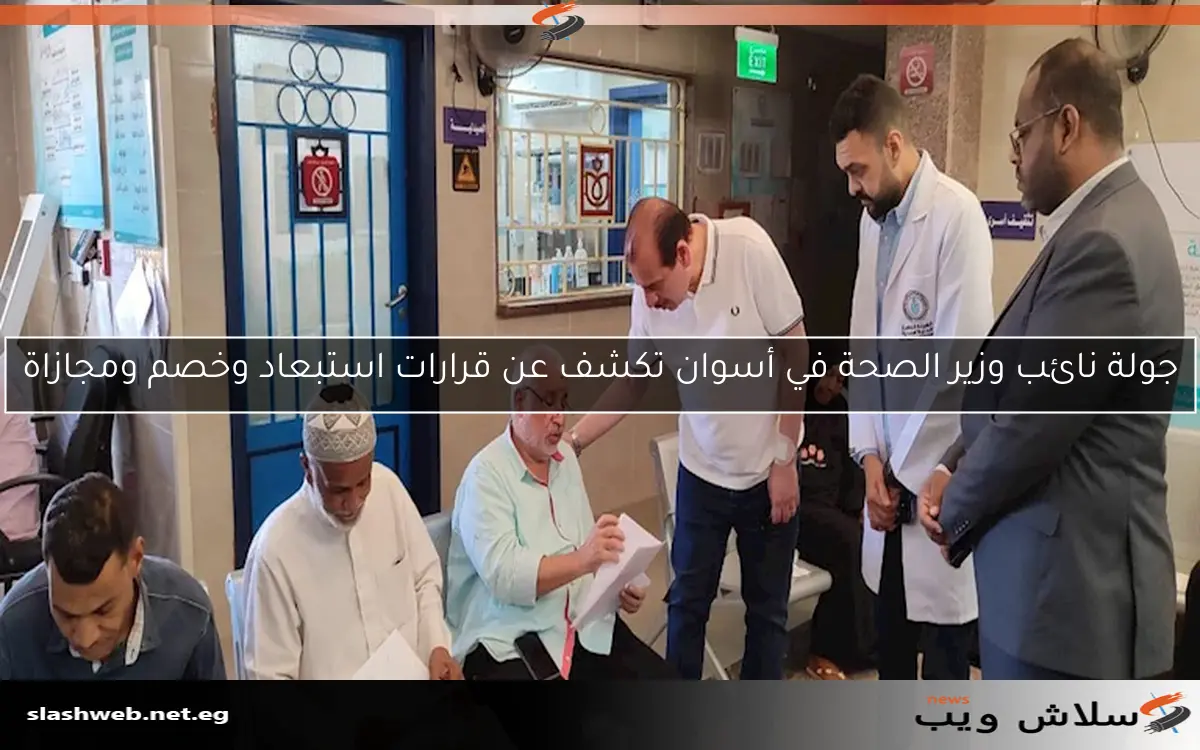 جولة نائب وزير الصحة في أسوان تكشف عن قرارات استبعاد وخصم ومجازاة