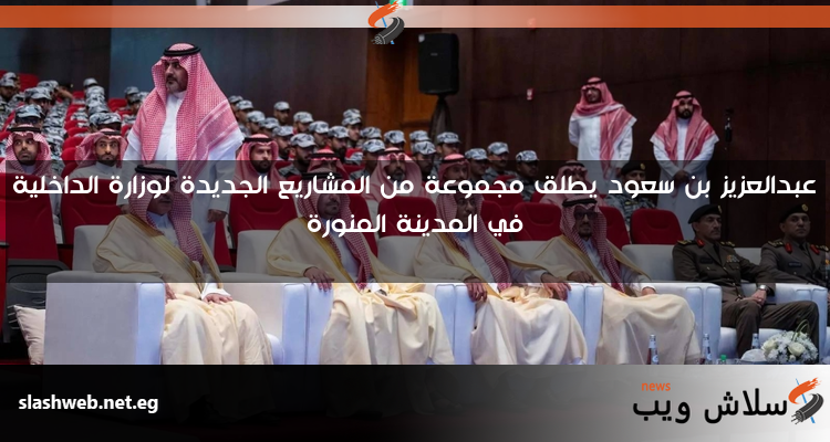 عبدالعزيز بن سعود يطلق مجموعة من المشاريع الجديدة لوزارة الداخلية في المدينة المنورة
