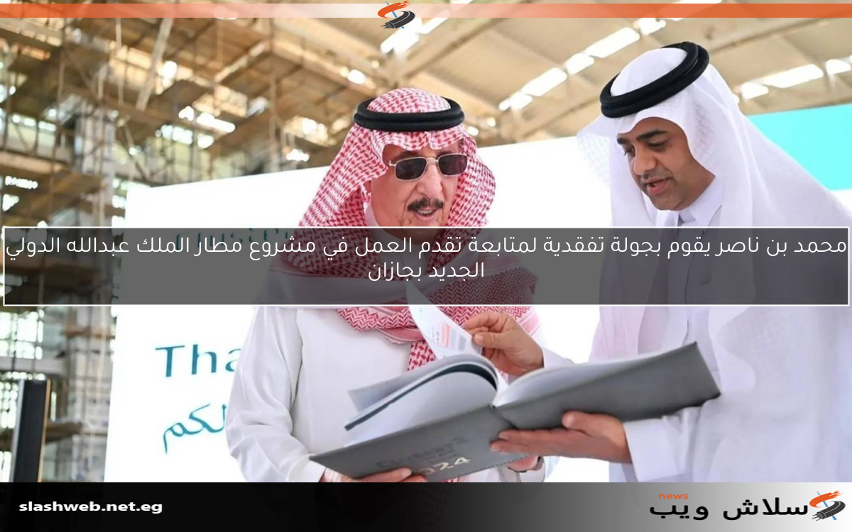 محمد بن ناصر يقوم بجولة تفقدية لمتابعة تقدم العمل في مشروع مطار الملك عبدالله الدولي الجديد بجازان