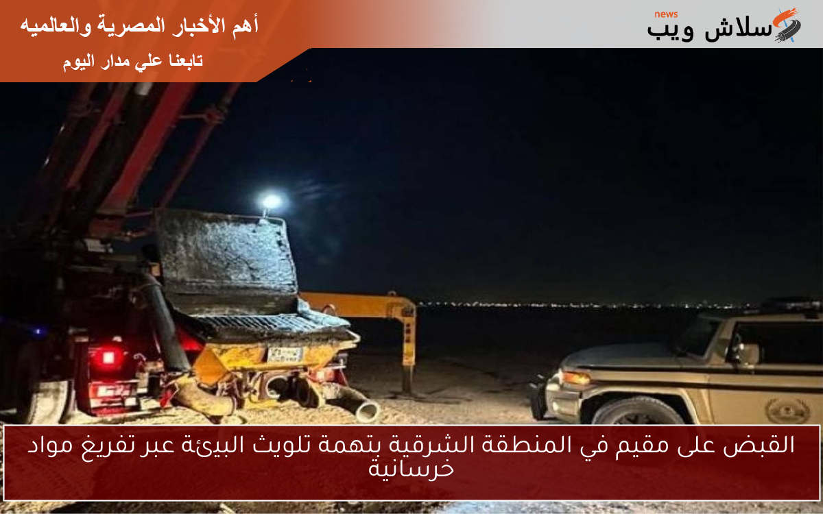 القبض على مقيم في المنطقة الشرقية بتهمة تلويث البيئة عبر تفريغ مواد خرسانية
