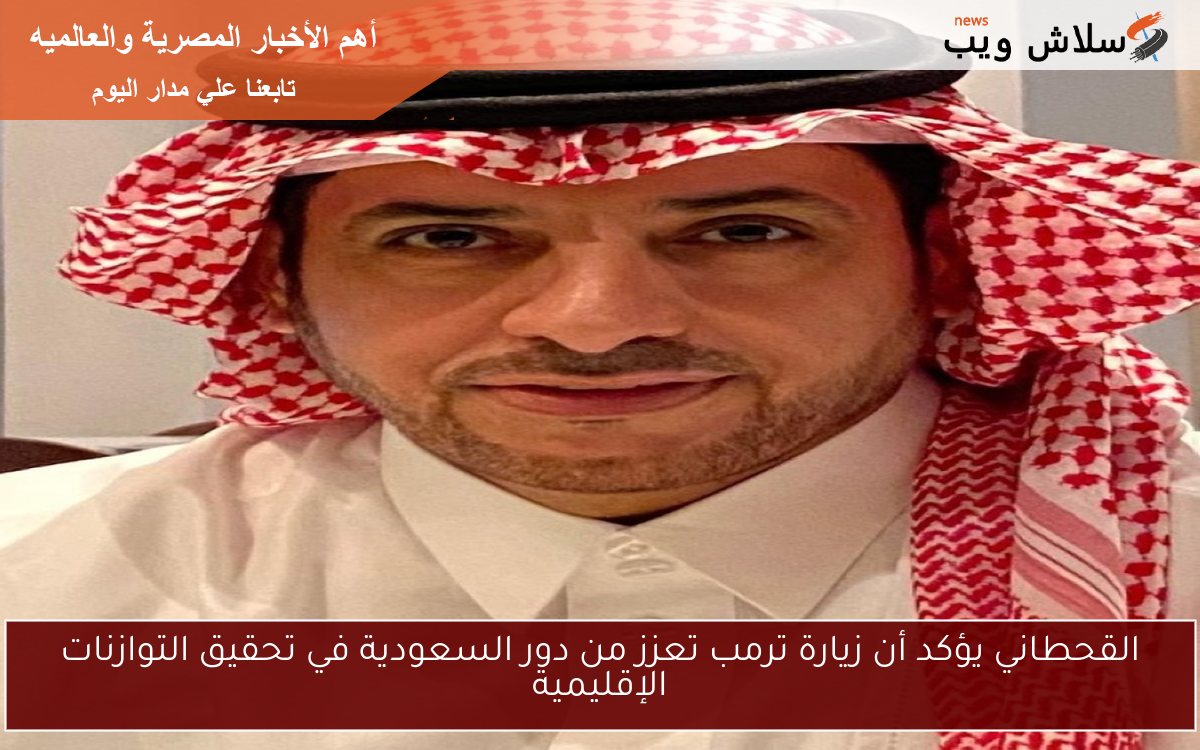 القحطاني يؤكد أن زيارة ترمب تعزز من دور السعودية في تحقيق التوازنات الإقليمية